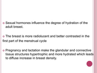  Sexual hormones influence the degree of hydration of the
adult breast.
 The breast is more radiolucent and better contrasted in the
first part of the menstrual cycle
 Pregnancy and lactation make the glandular and connective
tissue structures hypertrophic and more hydrated which leads
to diffuse increase in breast density.
 