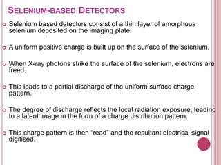 SELENIUM-BASED DETECTORS
 Selenium based detectors consist of a thin layer of amorphous
selenium deposited on the imaging plate.
 A uniform positive charge is built up on the surface of the selenium.
 When X-ray photons strike the surface of the selenium, electrons are
freed.
 This leads to a partial discharge of the uniform surface charge
pattern.
 The degree of discharge reflects the local radiation exposure, leading
to a latent image in the form of a charge distribution pattern.
 This charge pattern is then “read” and the resultant electrical signal
digitised.
 