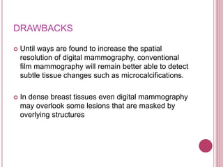 DRAWBACKS
 Until ways are found to increase the spatial
resolution of digital mammography, conventional
film mammography will remain better able to detect
subtle tissue changes such as microcalcifications.
 In dense breast tissues even digital mammography
may overlook some lesions that are masked by
overlying structures
 