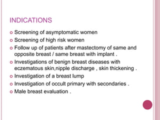 INDICATIONS
 Screening of asymptomatic women
 Screening of high risk women
 Follow up of patients after mastectomy of same and
opposite breast / same breast with implant .
 Investigations of benign breast diseases with
eczematous skin,nipple discharge , skin thickening .
 Investigation of a breast lump
 Investigation of occult primary with secondaries .
 Male breast evaluation .
 