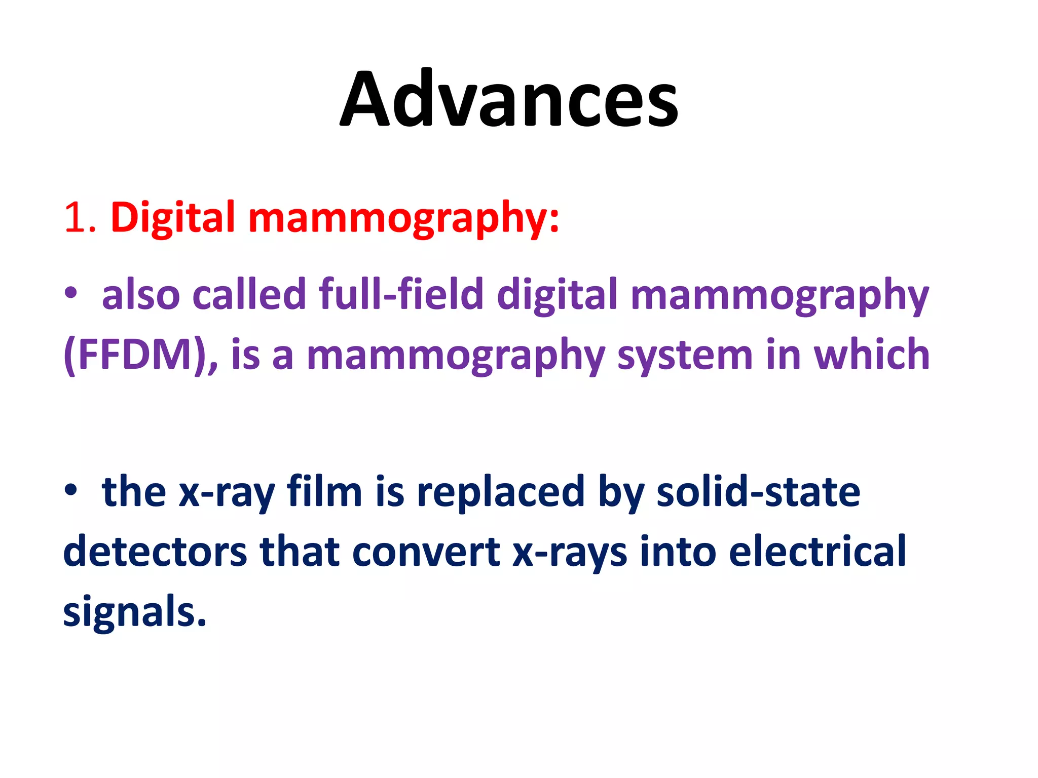 Advances
1. Digital mammography:
• also called full-field digital mammography
(FFDM), is a mammography system in which
• the x-ray film is replaced by solid-state
detectors that convert x-rays into electrical
signals.
 
