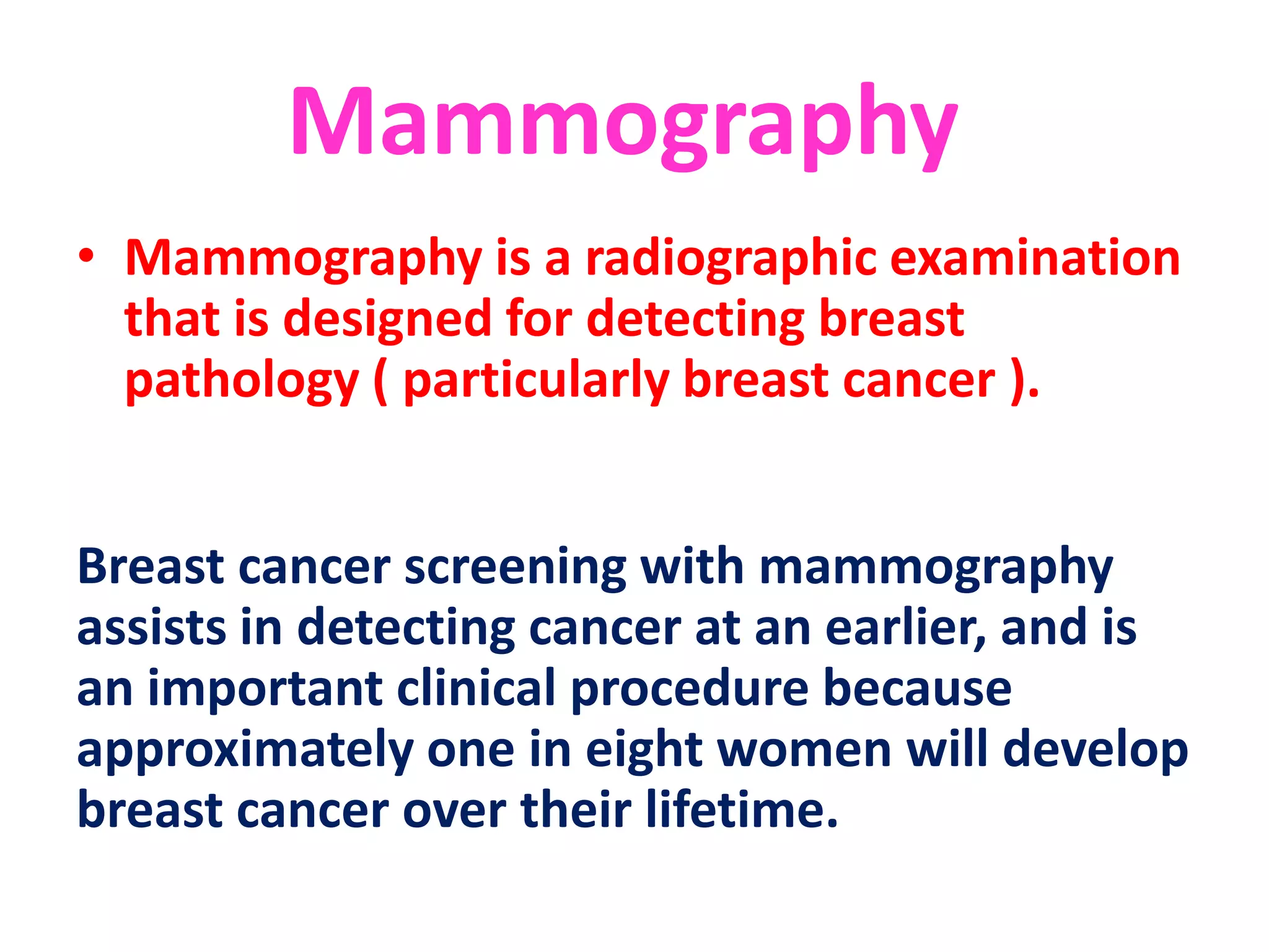 Mammography
• Mammography is a radiographic examination
that is designed for detecting breast
pathology ( particularly breast cancer ).
Breast cancer screening with mammography
assists in detecting cancer at an earlier, and is
an important clinical procedure because
approximately one in eight women will develop
breast cancer over their lifetime.
 