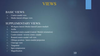 VIEWS
BASIC VIEWS:
A. Cranio-caudal view.
B. Medio-lateral oblique view.
SUPPLEMENTARY VIEWS:
A. 90 degree lateral (Medio-lateral/Latero-medial)
B. Axilla
C. Extended cranio-caudal (Lateral /Medial orientation)
D. Caudo-cranial / reverse cranio -caudal
E. Rotated cranio-caudal/ roll view
F. Oblique position / latero-medial projection
G. Cleavage view
H. Tangential
I. Spot compression
J. Magnification
10
 