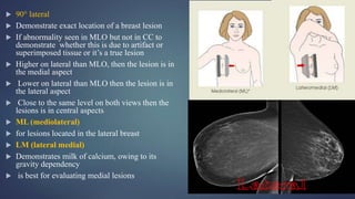  90° lateral
 Demonstrate exact location of a breast lesion
 If abnormality seen in MLO but not in CC to
demonstrate whether this is due to artifact or
superimposed tissue or it’s a true lesion
 Higher on lateral than MLO, then the lesion is in
the medial aspect
 Lower on lateral than MLO then the lesion is in
the lateral aspect
 Close to the same level on both views then the
lesions is in central aspects
 ML (mediolateral)
 for lesions located in the lateral breast
 LM (lateral medial)
 Demonstrates milk of calcium, owing to its
gravity dependency
 is best for evaluating medial lesions
 