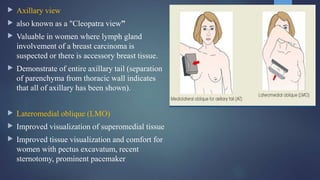  Axillary view
 also known as a "Cleopatra view”
 Valuable in women where lymph gland
involvement of a breast carcinoma is
suspected or there is accessory breast tissue.
 Demonstrate of entire axillary tail (separation
of parenchyma from thoracic wall indicates
that all of axillary has been shown).
 Lateromedial oblique (LMO)
 Improved visualization of superomedial tissue
 Improved tissue visualization and comfort for
women with pectus excavatum, recent
sternotomy, prominent pacemaker
 
