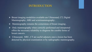INTRODUCTION
 Breast imaging modalities available are Ultrasound, CT, Digital
Mammography ,MRI and scintimammography .
 Mammography remains the cornerstone of breast imaging .
 Only mammography when correctly performed and interpreted
offers the necessary reliability to diagnose the curable forms of
breast cancers.
 Ultrasound, MRI , CT are useful adjuncts once a lesion has been
detected by physical examination or by radiographic mammography.
 