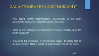 GALACTOGRAPHY (DUCTOGRAPHY)
 Also called contrast mammography ductography as the study
includes the injection of contrast material into a duct.
 There is 10% incidence of carcinoma in women operated upon for
nipple discharge.
 It is done for evaluation of spontaneous nipple discharge that is
bloody, serous or clear in nature originating from one or two ducts.
22
 