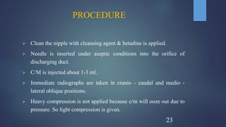 PROCEDURE
 Clean the nipple with cleansing agent & betadine is applied.
 Needle is inserted under aseptic conditions into the orifice of
discharging duct.
 C/M is injected about 1-3 ml.
 Immediate radiographs are taken in cranio - caudal and medio -
lateral oblique positions.
 Heavy compression is not applied because c/m will ooze out due to
pressure. So light compression is given.
23
 