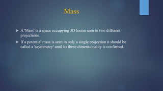 Mass
 A 'Mass' is a space occupying 3D lesion seen in two different
projections.
 If a potential mass is seen in only a single projection it should be
called a 'asymmetry' until its three-dimensionality is confirmed.
 