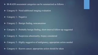  BI-RADS assessment categories can be summarized as follows :
 Category 0 - Need additional imaging evaluation
 Category 1 - Negative
 Category 2 - Benign finding, noncancerous
 Category 3 - Probably benign finding, short-interval follow-up suggested
 Category 4 - Suspicious abnormality, biopsy considered
 Category 5 - Highly suggestive of malignancy, appropriate action needed
 Category 6 - Known cancer, appropriate action should be taken
 