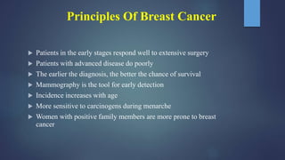 Principles Of Breast Cancer
 Patients in the early stages respond well to extensive surgery
 Patients with advanced disease do poorly
 The earlier the diagnosis, the better the chance of survival
 Mammography is the tool for early detection
 Incidence increases with age
 More sensitive to carcinogens during menarche
 Women with positive family members are more prone to breast
cancer
 