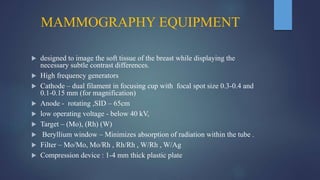 MAMMOGRAPHY EQUIPMENT
 designed to image the soft tissue of the breast while displaying the
necessary subtle contrast differences.
 High frequency generators
 Cathode – dual filament in focusing cup with focal spot size 0.3-0.4 and
0.1-0.15 mm (for magnification)
 Anode - rotating ,SID – 65cm
 low operating voltage - below 40 kV,
 Target – (Mo), (Rh) (W)
 Beryllium window – Minimizes absorption of radiation within the tube .
 Filter – Mo/Mo, Mo/Rh , Rh/Rh , W/Rh , W/Ag
 Compression device : 1-4 mm thick plastic plate
 