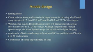 Anode design
 rotating anode
 Characteristics X-ray production is the major reason for choosing Mo (K-shell
x-ray energies of 17.5 and 19.6 keV) and Rh (20.2 and 22.7 keV) as targets.
 With tungsten targets, Bremsstrahlung x-rays will predominate at energies
above and below the 17-24 keV range. Although tungsten emits “harder”
spectrum rays, the wider dynamic range can be utilized in digital imaging.
 requires the effective anode angle to be at least 20º to avoid field cutoff for the
24 x 30 cm field area
 Combination of anode angle and tube tilt used
 