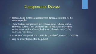 Compression Device
 manual, hand-controlled compression device, controlled by the
mammographer.
 The effects of compression are: reduced dose; reduced scatter-
improved contrast; less geometric unsharpness; low movement
unsharpness; uniform breast thickness; reduced tissue overlap
improved resolution.
 Amount of compression – 25- 45 lbs pounds of pressure (111-200N)
 may be uncomfortable for the patient
 