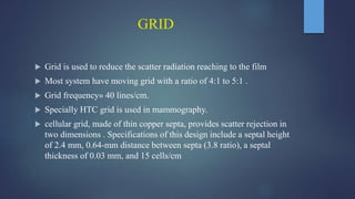 GRID
 Grid is used to reduce the scatter radiation reaching to the film
 Most system have moving grid with a ratio of 4:1 to 5:1 .
 Grid frequency» 40 lines/cm.
 Specially HTC grid is used in mammography.
 cellular grid, made of thin copper septa, provides scatter rejection in
two dimensions . Specifications of this design include a septal height
of 2.4 mm, 0.64-mm distance between septa (3.8 ratio), a septal
thickness of 0.03 mm, and 15 cells/cm
 