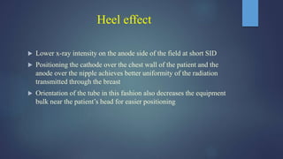 Heel effect
 Lower x-ray intensity on the anode side of the field at short SID
 Positioning the cathode over the chest wall of the patient and the
anode over the nipple achieves better uniformity of the radiation
transmitted through the breast
 Orientation of the tube in this fashion also decreases the equipment
bulk near the patient’s head for easier positioning
 