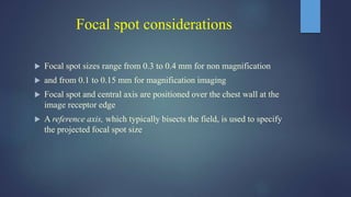 Focal spot considerations
 Focal spot sizes range from 0.3 to 0.4 mm for non magnification
 and from 0.1 to 0.15 mm for magnification imaging
 Focal spot and central axis are positioned over the chest wall at the
image receptor edge
 A reference axis, which typically bisects the field, is used to specify
the projected focal spot size
 
