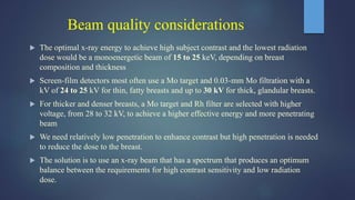 Beam quality considerations
 The optimal x-ray energy to achieve high subject contrast and the lowest radiation
dose would be a monoenergetic beam of 15 to 25 keV, depending on breast
composition and thickness
 Screen-film detectors most often use a Mo target and 0.03-mm Mo filtration with a
kV of 24 to 25 kV for thin, fatty breasts and up to 30 kV for thick, glandular breasts.
 For thicker and denser breasts, a Mo target and Rh filter are selected with higher
voltage, from 28 to 32 kV, to achieve a higher effective energy and more penetrating
beam
 We need relatively low penetration to enhance contrast but high penetration is needed
to reduce the dose to the breast.
 The solution is to use an x-ray beam that has a spectrum that produces an optimum
balance between the requirements for high contrast sensitivity and low radiation
dose.
 