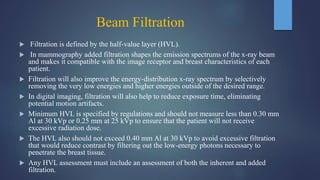 Beam Filtration
 Filtration is defined by the half-value layer (HVL).
 In mammography added filtration shapes the emission spectrums of the x-ray beam
and makes it compatible with the image receptor and breast characteristics of each
patient.
 Filtration will also improve the energy-distribution x-ray spectrum by selectively
removing the very low energies and higher energies outside of the desired range.
 In digital imaging, filtration will also help to reduce exposure time, eliminating
potential motion artifacts.
 Minimum HVL is specified by regulations and should not measure less than 0.30 mm
Al at 30 kVp or 0.25 mm at 25 kVp to ensure that the patient will not receive
excessive radiation dose.
 The HVL also should not exceed 0.40 mm Al at 30 kVp to avoid excessive filtration
that would reduce contrast by filtering out the low-energy photons necessary to
penetrate the breast tissue.
 Any HVL assessment must include an assessment of both the inherent and added
filtration.
 