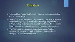 Filtration
 Inherent filter- require beryllium (Z = 4) to permit the transmission
of low energy x-rays.
 Added filter - thin filters of Mo, Rh, and silver (Ag) used to transmit
bremsstrahlung x-rays in the intermediate energy range (15 to 25
keV), including characteristic radiation from Mo and Rh, and also to
highly attenuate lowest and highest x-ray energies in the spectrum
 The filters used in mammography are based on the "k edge"
principle and attenuate or block the radiation above the k-edge
energy of the specific filter material
 