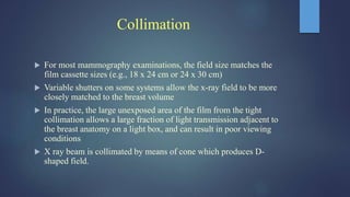 Collimation
 For most mammography examinations, the field size matches the
film cassette sizes (e.g., 18 x 24 cm or 24 x 30 cm)
 Variable shutters on some systems allow the x-ray field to be more
closely matched to the breast volume
 In practice, the large unexposed area of the film from the tight
collimation allows a large fraction of light transmission adjacent to
the breast anatomy on a light box, and can result in poor viewing
conditions
 X ray beam is collimated by means of cone which produces D-
shaped field.
 