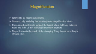 Magnification
 referred to as macro radiography
 Mammo only modality that routinely uses magnification views
 Use a raised platform to support the breast about half way between
focus and film i.e. not in close(ish) contact anymore
 Magnification is the result of the diverging X-ray beams travelling in
straight lines
 