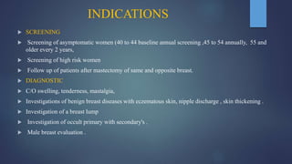 INDICATIONS
 SCREENING
 Screening of asymptomatic women (40 to 44 baseline annual screening ,45 to 54 annually, 55 and
older every 2 years,
 Screening of high risk women
 Follow up of patients after mastectomy of same and opposite breast.
 DIAGNOSTIC
 C/O swelling, tenderness, mastalgia,
 Investigations of benign breast diseases with eczematous skin, nipple discharge , skin thickening .
 Investigation of a breast lump
 Investigation of occult primary with secondary's .
 Male breast evaluation .
 