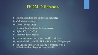 FFDM Differences
 Image acquisition and display are separated
 Wide dynamic range
 Lower Dose (~20%)
Same dose limits as for film-screen
 Higher kVp (+3 kVp)
 Better for dense breasts
 Imaging detector can be used as AEC detector
 Use of Mo/Mo, Mo/Rh, Rh/Rh, W/Rh and W/Ag targets
 For CR, the film-screen cassette is replaced with a
photostimulable phosphor plate cassette
 