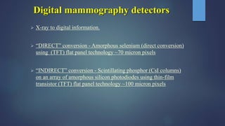 Digital mammography detectors
 X-ray to digital information.
 “DIRECT” conversion - Amorphous selenium (direct conversion)
using (TFT) flat panel technology ~70 micron pixels
 “INDIRECT” conversion - Scintillating phosphor (CsI columns)
on an array of amorphous silicon photodiodes using thin-film
transistor (TFT) flat panel technology ~100 micron pixels
 