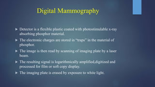 Digital Mammography
 Detector is a flexible plastic coated with photostimulable x-ray
absorbing phosphor material.
 The electronic charges are stored in “traps” in the material of
phosphor.
 The image is then read by scanning of imaging plate by a laser
beam.
 The resulting signal is logarithmically amplified,digitized and
processed for film or soft copy display.
 The imaging plate is erased by exposure to white light.
 