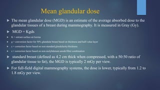 Mean glandular dose
 The mean glandular dose (MGD) is an estimate of the average absorbed dose to the
glandular tissues of a breast during mammography. It is measured in Gray (Gy).
 MGD = Kgds
 K = entrant surface air kerma
 g = conversion factor for 50% glandular breast based on thickness and half-value layer
 c = correction factor based on non-standard glandularity/thickness
 s = correction factor based on non-molybdenum anode/filter combination
 standard breast (defined as 4.2 cm thick when compressed, with a 50:50 ratio of
glandular tissue to fat), the MGD is typically 2 mGy per view.
 For full-field digital mammography systems, the dose is lower, typically from 1.2 to
1.8 mGy per view.
 