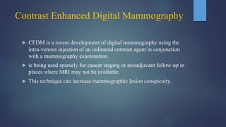 Contrast Enhanced Digital Mammography
 CEDM is a recent development of digital mammography using the
intra-venous injection of an iodinated contrast agent in conjunction
with a mammography examination.
 is being used sparsely for cancer staging or neoadjuvant follow-up in
places where MRI may not be available.
 This technique can increase mammographic lesion conspicuity.
 