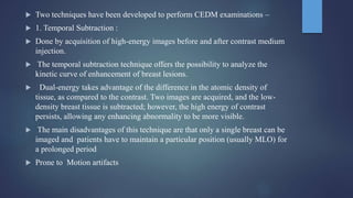  Two techniques have been developed to perform CEDM examinations –
 1. Temporal Subtraction :
 Done by acquisition of high-energy images before and after contrast medium
injection.
 The temporal subtraction technique offers the possibility to analyze the
kinetic curve of enhancement of breast lesions.
 Dual-energy takes advantage of the difference in the atomic density of
tissue, as compared to the contrast. Two images are acquired, and the low-
density breast tissue is subtracted; however, the high energy of contrast
persists, allowing any enhancing abnormality to be more visible.
 The main disadvantages of this technique are that only a single breast can be
imaged and patients have to maintain a particular position (usually MLO) for
a prolonged period
 Prone to Motion artifacts
 