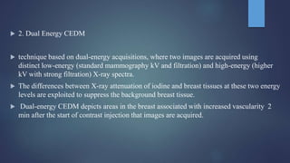  2. Dual Energy CEDM
 technique based on dual-energy acquisitions, where two images are acquired using
distinct low-energy (standard mammography kV and filtration) and high-energy (higher
kV with strong filtration) X-ray spectra.
 The differences between X-ray attenuation of iodine and breast tissues at these two energy
levels are exploited to suppress the background breast tissue.
 Dual-energy CEDM depicts areas in the breast associated with increased vascularity 2
min after the start of contrast injection that images are acquired.
 