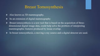 Breast Tomosynthesis
 Also known as 3D mammography.
 Its an extension of digital mammography
 Breast tomosynthesis is a new tool that is based on the acquisition of three-
dimensional digital image data, could help solve the problem of interpreting
mammographic features produced by tissue overlap.
 In breast tomosynthesis, a moving x-ray source and a digital detector are used.
 
