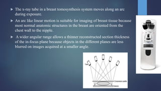  The x-ray tube in a breast tomosynthesis system moves along an arc
during exposure.
 An arc like linear motion is suitable for imaging of breast tissue because
most normal anatomic structures in the breast are oriented from the
chest wall to the nipple.
 A wider angular range allows a thinner reconstructed section thickness
of the in-focus plane because objects in the different planes are less
blurred on images acquired at a smaller angle.
 