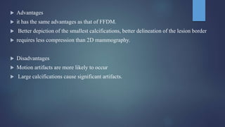  Advantages
 it has the same advantages as that of FFDM.
 Better depiction of the smallest calcifications, better delineation of the lesion border
 requires less compression than 2D mammography.
 Disadvantages
 Motion artifacts are more likely to occur
 Large calcifications cause significant artifacts.
 