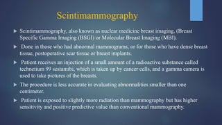 Scintimammography
 Scintimammography, also known as nuclear medicine breast imaging, (Breast
Specific Gamma Imaging (BSGI) or Molecular Breast Imaging (MBI).
 Done in those who had abnormal mammograms, or for those who have dense breast
tissue, postoperative scar tissue or breast implants.
 Patient receives an injection of a small amount of a radioactive substance called
technetium 99 sestamibi, which is taken up by cancer cells, and a gamma camera is
used to take pictures of the breasts.
 The procedure is less accurate in evaluating abnormalities smaller than one
centimeter.
 Patient is exposed to slightly more radiation than mammography but has higher
sensitivity and positive predictive value than conventional mammography.
 