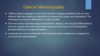 Optical Mammography
 Diffuse optical imaging is a set of non-invasive imaging modalities that use near-
infrared light then applies an algorithm to interpret the image and information. The
technique can measure differences in water and fats.
 The tool creates real-time images of metabolic changes, allowing the differentiation
between oxygen rich and oxygen-poor tissue and varying levels of hemoglobin
through differences in light absorption.
 comparatively more comfortable with much less breast compression compared to
conventional mammography.
 
