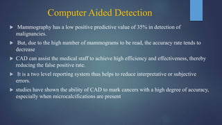 Computer Aided Detection
 Mammography has a low positive predictive value of 35% in detection of
malignancies.
 But, due to the high number of mammograms to be read, the accuracy rate tends to
decrease
 CAD can assist the medical staff to achieve high efficiency and effectiveness, thereby
reducing the false positive rate.
 It is a two level reporting system thus helps to reduce interpretative or subjective
errors.
 studies have shown the ability of CAD to mark cancers with a high degree of accuracy,
especially when microcalcifications are present
 