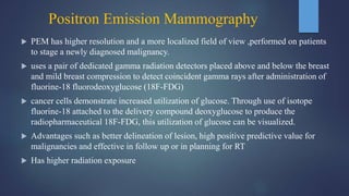 Positron Emission Mammography
 PEM has higher resolution and a more localized field of view ,performed on patients
to stage a newly diagnosed malignancy.
 uses a pair of dedicated gamma radiation detectors placed above and below the breast
and mild breast compression to detect coincident gamma rays after administration of
fluorine-18 fluorodeoxyglucose (18F-FDG)
 cancer cells demonstrate increased utilization of glucose. Through use of isotope
fluorine-18 attached to the delivery compound deoxyglucose to produce the
radiopharmaceutical 18F-FDG, this utilization of glucose can be visualized.
 Advantages such as better delineation of lesion, high positive predictive value for
malignancies and effective in follow up or in planning for RT
 Has higher radiation exposure
 