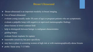 Breast Ultrasound
 Breast ultrasound is an important modality in breast imaging.
 Use of breast ultrasound:
• evaluate young (usually under 30 years of age) or pregnant patients who are symptomatic
• evaluate a palpable lump with negative or equivocal mammographic findings
• detect lesions in lower contrast field
• help to distinguish between benign vs malignant characteristics
• guiding biopsy
• evaluate breast implants for rupture
 reasonable sensitivity but poor specificity
 may have a place in screening women at high risk or with mammographically-dense breasts
 probe: linear array 7-13 MHz
 