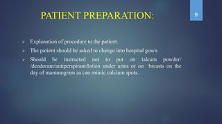 PATIENT PREPARATION:
 Explanation of procedure to the patient.
 The patient should be asked to change into hospital gown
 Should be instructed not to put on talcum powder/
/deodorant/antiperspirant/lotion under arms or on breasts on the
day of mammogram as can mimic calcium spots.
9
 