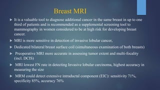 Breast MRI
 It is a valuable tool to diagnose additional cancer in the same breast in up to one
third of patients and is recommended as a supplemental screening tool to
mammography in women considered to be at high risk for developing breast
cancer.
 MRI is more sensitive in detection of invasive lobular cancer,
 Dedicated bilateral breast surface coil (simultaneous examination of both breasts)
 Preoperative MRI more accurate in assessing tumor extent and multi-focality
(incl. DCIS)
 MRI lowest FN rate in detecting Invasive lobular carcinoma, highest accuracy in
measuring the size
 MRM could detect extensive intraductal component (EIC): sensitivity 71%,
specificity 85%, accuracy 76%
 