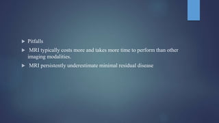 Pitfalls
 MRI typically costs more and takes more time to perform than other
imaging modalities.
 MRI persistently underestimate minimal residual disease
 