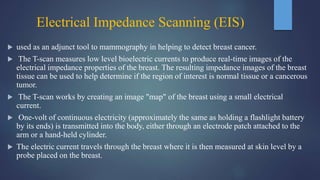 Electrical Impedance Scanning (EIS)
 used as an adjunct tool to mammography in helping to detect breast cancer.
 The T-scan measures low level bioelectric currents to produce real-time images of the
electrical impedance properties of the breast. The resulting impedance images of the breast
tissue can be used to help determine if the region of interest is normal tissue or a cancerous
tumor.
 The T-scan works by creating an image "map" of the breast using a small electrical
current.
 One-volt of continuous electricity (approximately the same as holding a flashlight battery
by its ends) is transmitted into the body, either through an electrode patch attached to the
arm or a hand-held cylinder.
 The electric current travels through the breast where it is then measured at skin level by a
probe placed on the breast.
 
