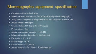 Mammographic equipment specification
 Company- Siemens healthcare
 Model –Simens mammomat fusion full field digital mammography
 X-ray tube – tungsten rotating anode tube with beryllium window P40
 Anode speed – 8800rpm
 C-arm rotation:180 degree to -180 degree
 Power rating – 5kw
 Anode heat storage capacity – 162KHU
 Inherent filtration: 1mm Be (- 0.02 mm Al)
 Focus size – 0.3 , 0.15
 Detector type – CSI
 Detector size – 23* 30 cm
 Anode material – W , Filter – 50 micro m Rh
 