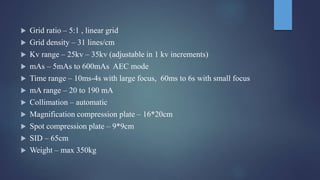  Grid ratio – 5:1 , linear grid
 Grid density – 31 lines/cm
 Kv range – 25kv – 35kv (adjustable in 1 kv increments)
 mAs – 5mAs to 600mAs AEC mode
 Time range – 10ms-4s with large focus, 60ms to 6s with small focus
 mA range – 20 to 190 mA
 Collimation – automatic
 Magnification compression plate – 16*20cm
 Spot compression plate – 9*9cm
 SID – 65cm
 Weight – max 350kg
 