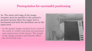 Prerequisites for successful positioning
2a. The chest wall edge of the image
receptor must be parallel to the patient’s
pectoral muscle when the upper arm is
horizontal and both the shoulders are at the
same level
• At the proper image receptor level, most of
the axilla is visible with good presentation
and compression of the breast. The height
of the image receptor will directly affect
the level of the arm
 
