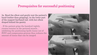 Prerequisites for successful positioning
3a. Bend the elbow and gently rest the patient’s
hand (rather than gripping), on the lower part
of the support bar/hand-rail. with her elbow
draped behind the gantry
. If the patient grips the handrail tightly,
creates tension in the pectoral muscle ,
inhibiting the positioning (pulls tissue out of
FOV) and compression process thus reduces the
amount of tissue that can be imaged
 